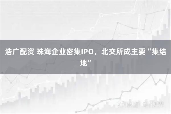 浩广配资 珠海企业密集IPO，北交所成主要“集结地”