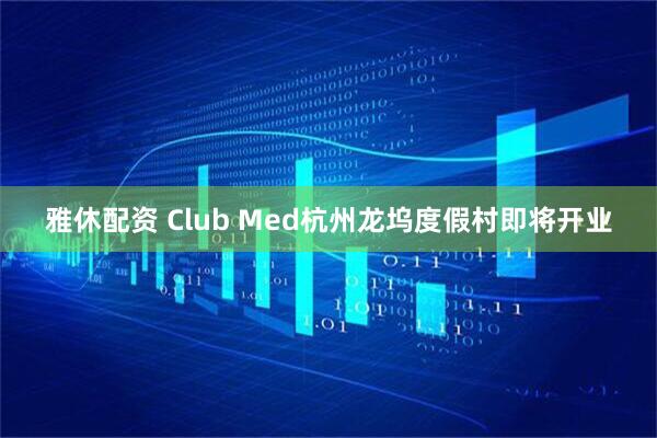 雅休配资 Club Med杭州龙坞度假村即将开业