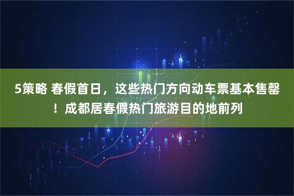 5策略 春假首日，这些热门方向动车票基本售罄！成都居春假热门旅游目的地前列