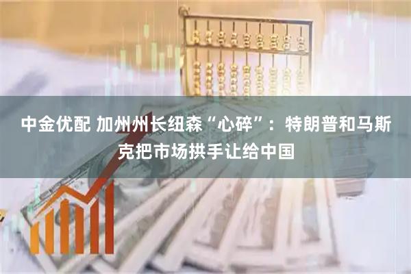 中金优配 加州州长纽森“心碎”：特朗普和马斯克把市场拱手让给中国