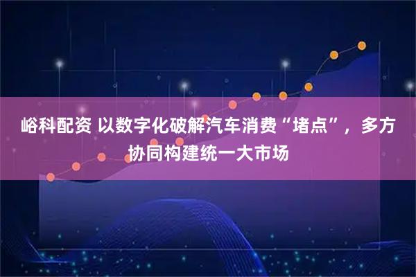 峪科配资 以数字化破解汽车消费“堵点”，多方协同构建统一大市场