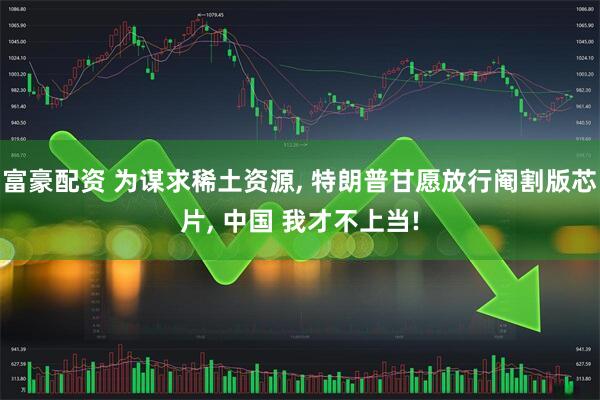 富豪配资 为谋求稀土资源, 特朗普甘愿放行阉割版芯片, 中国 我才不上当!