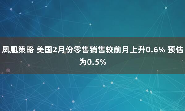凤凰策略 美国2月份零售销售较前月上升0.6% 预估为0.5%