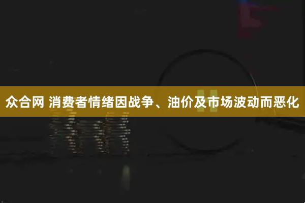 众合网 消费者情绪因战争、油价及市场波动而恶化