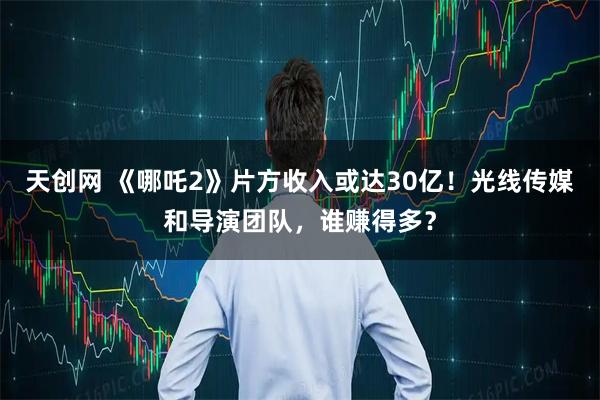 天创网 《哪吒2》片方收入或达30亿！光线传媒和导演团队，谁赚得多？