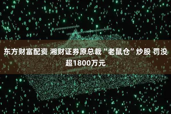 东方财富配资 湘财证券原总裁“老鼠仓”炒股 罚没超1800万元