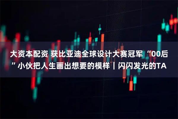 大资本配资 获比亚迪全球设计大赛冠军 “00后”小伙把人生画出想要的模样｜闪闪发光的TA